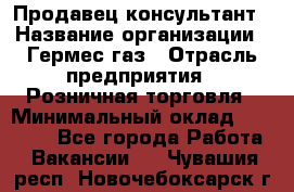 Продавец-консультант › Название организации ­ Гермес-газ › Отрасль предприятия ­ Розничная торговля › Минимальный оклад ­ 45 000 - Все города Работа » Вакансии   . Чувашия респ.,Новочебоксарск г.